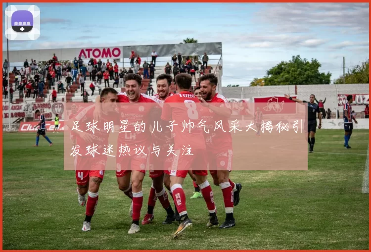 足球明星的儿子帅气风采大揭秘引发球迷热议与关注