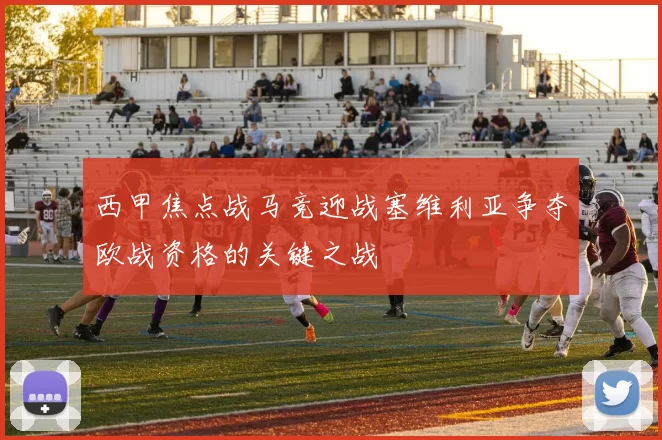 西甲焦点战马竞迎战塞维利亚争夺欧战资格的关键之战