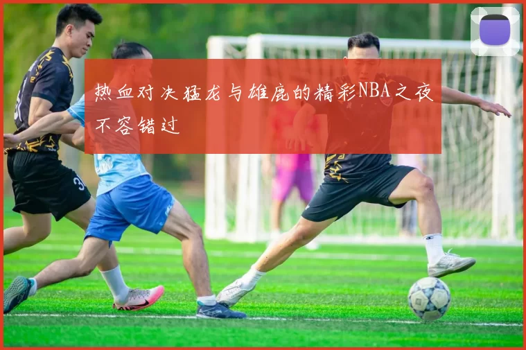 热血对决猛龙与雄鹿的精彩NBA之夜不容错过