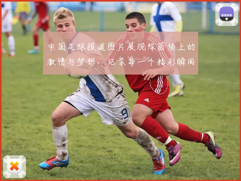中国足球报道图片展现绿茵场上的激情与梦想，记录每一个精彩瞬间与球员风采