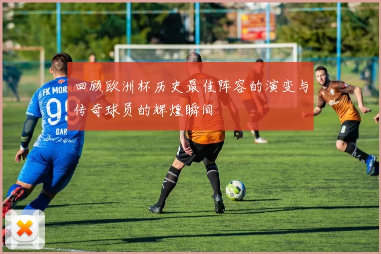 回顾欧洲杯历史最佳阵容的演变与传奇球员的辉煌瞬间