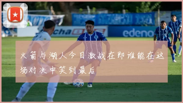 火箭与湖人今日激战在即谁能在这场对决中笑到最后